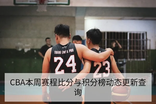 CBA本周赛程比分与积分榜动态更新查询
